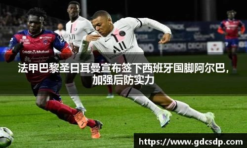 法甲巴黎圣日耳曼宣布签下西班牙国脚阿尔巴，加强后防实力
