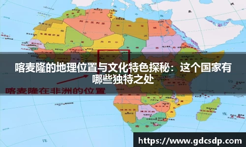 喀麦隆的地理位置与文化特色探秘：这个国家有哪些独特之处